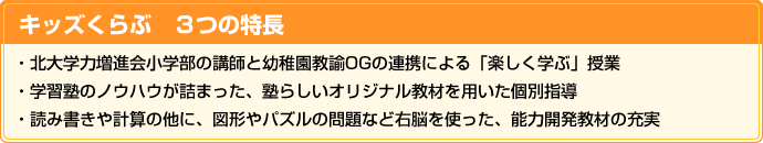 キッズくらぶ　３つの特徴
・北大学力増進会小学部の講師と幼稚園教諭OGの連携による「楽しく学ぶ」授業
・学習塾のノウハウが詰まった、塾らしいオリジナル教材を用いた個別指導
・「アルゴクラブ」「サイエンスアカデミー」のコンテンツを取り入れた、能力開発教材の充実
